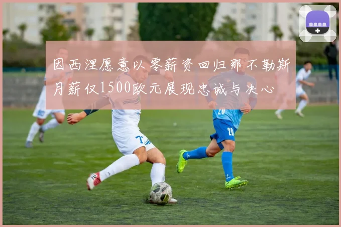 因西涅愿意以零薪资回归那不勒斯月薪仅1500欧元展现忠诚与决心