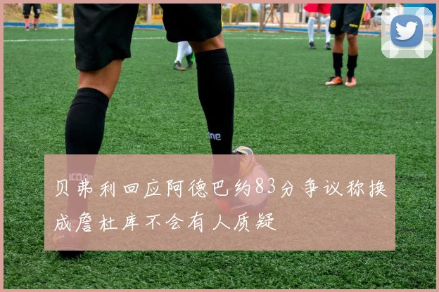 贝弗利回应阿德巴约83分争议称换成詹杜库不会有人质疑
