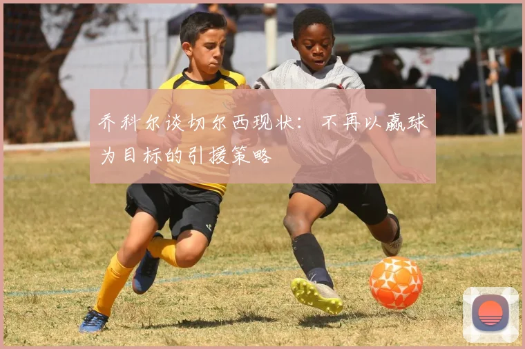 乔科尔谈切尔西现状：不再以赢球为目标的引援策略